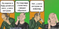 Ну короче я буду резить в него , у него нет руки . Ну подожди статистика говорит обратное . Нет , у него нет руки он инвалид