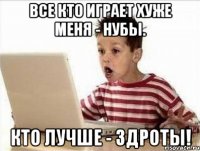 все кто играет хуже меня - нубы. кто лучше - здроты!