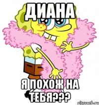 диана я похож на тебя???