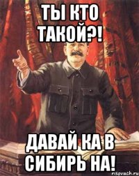 ты кто такой?! давай ка в сибирь на!