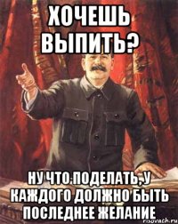 хочешь выпить? ну что поделать, у каждого должно быть последнее желание