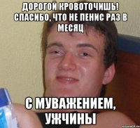 дорогой кровоточишь! спасибо, что не пенис раз в месяц с муважением, ужчины