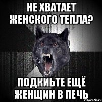 не хватает женского тепла? подкиьте ещё женщин в печь