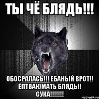 ты чё блядь!!! обосралась!!! ебаный врот!! ёптваюмать блядь!! сука!!!