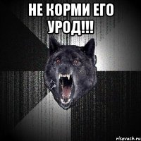 не корми его урод!!! 