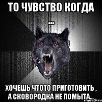 то чувство когда ... хочешь чтото приготовить , а сковородка не помыта...