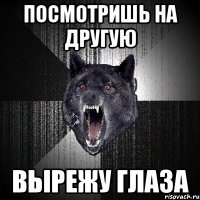 посмотришь на другую вырежу глаза