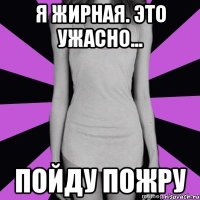 я жирная. это ужасно... пойду пожру