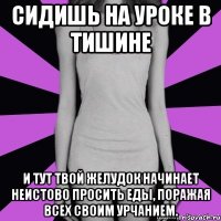 сидишь на уроке в тишине и тут твой желудок начинает неистово просить еды, поражая всех своим урчанием.