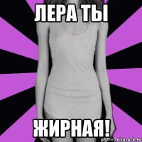 лера ты жирная!