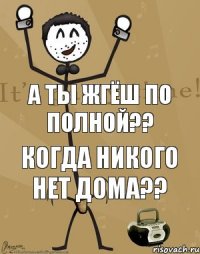 а ты жгёш по полной?? когда никого нет дома??