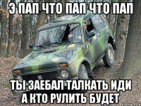 э пап что пап что пап ты заебал талкать иди а кто рулить будет