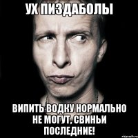 ух пиздаболы випить водку нормально не могут, свиньи последние!