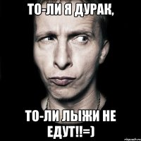 то-ли я дурак, то-ли лыжи не едут!!=)