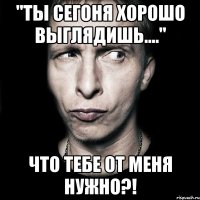 "ты сегоня хорошо выглядишь...." что тебе от меня нужно?!