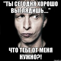 "ты сегодня хорошо выглядишь...." что тебе от меня нужно?!