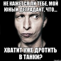 не кажется ли тебе, мой юный деградант, что... хватит уже дротить в танки?