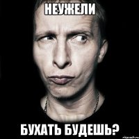 неужели бухать будешь?