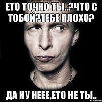 ето точно ты..?что с тобой?тебе плохо? да ну неее,ето не ты..