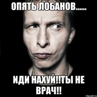 опять лобанов...... иди нахуй!!ты не врач!!