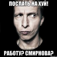 послать на хуй! работу? смирнова?