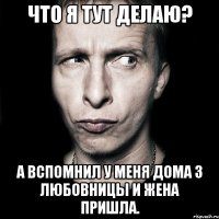 что я тут делаю? а вспомнил у меня дома 3 любовницы и жена пришла.