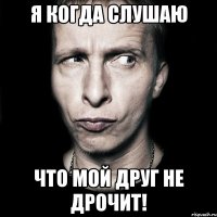 я когда слушаю что мой друг не дрочит!