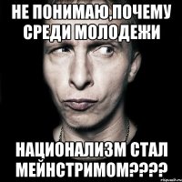 не понимаю,почему среди молодежи национализм стал мейнстримом???