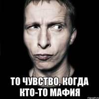  то чувство, когда кто-то мафия