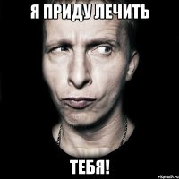 я приду лечить тебя!