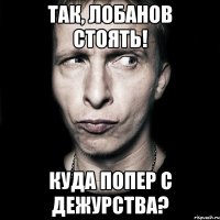 так, лобанов стоять! куда попер с дежурства?