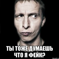  ты тоже думаешь что я фейк?