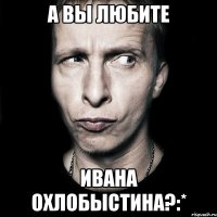 а вы любите ивана охлобыстина?:*