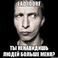 lad idorf ты ненавидишь людей больше меня?