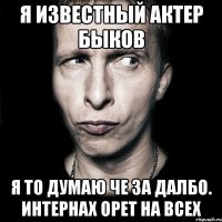 я известный актер быков я то думаю че за далбо. интернах орет на всех