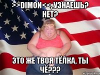 >>dimon<<, узнаешь? нет? это же твоя тёлка, ты чё???