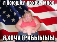 я ксюша,я не хочу мясо я хочу грибыыыы