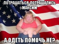 потрашаться-потрашались максим а одеть помочь,не?