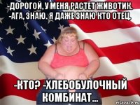 -дорогой, у меня растет животик. -ага, знаю. я даже знаю кто отец. -кто? -хлебобулочный комбинат...