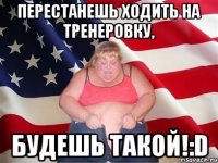 перестанешь ходить на тренеровку, будешь такой!:d