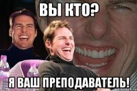 вы кто? я ваш преподаватель!