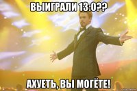 выиграли 13:0?? ахуеть, вы могёте!