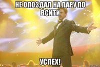 не опоздал на пару по всити успех!