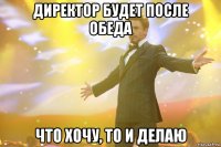 директор будет после обеда что хочу, то и делаю