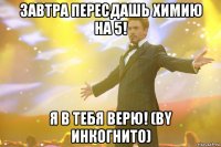 завтра пересдашь химию на 5! я в тебя верю! (by инкогнито)