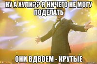 ну а хули?? я ничего не могу поделать они вдвоем - крутые