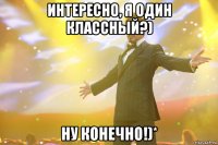 интересно, я один классный?) ну конечно!)*