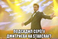  подсадил серёгу дмитриева на starcraft