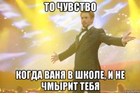 то чувство когда ваня в школе, и не чмырит тебя