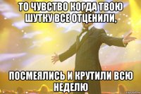 то чувство когда твою шутку все отценили, посмеялись и крутили всю неделю